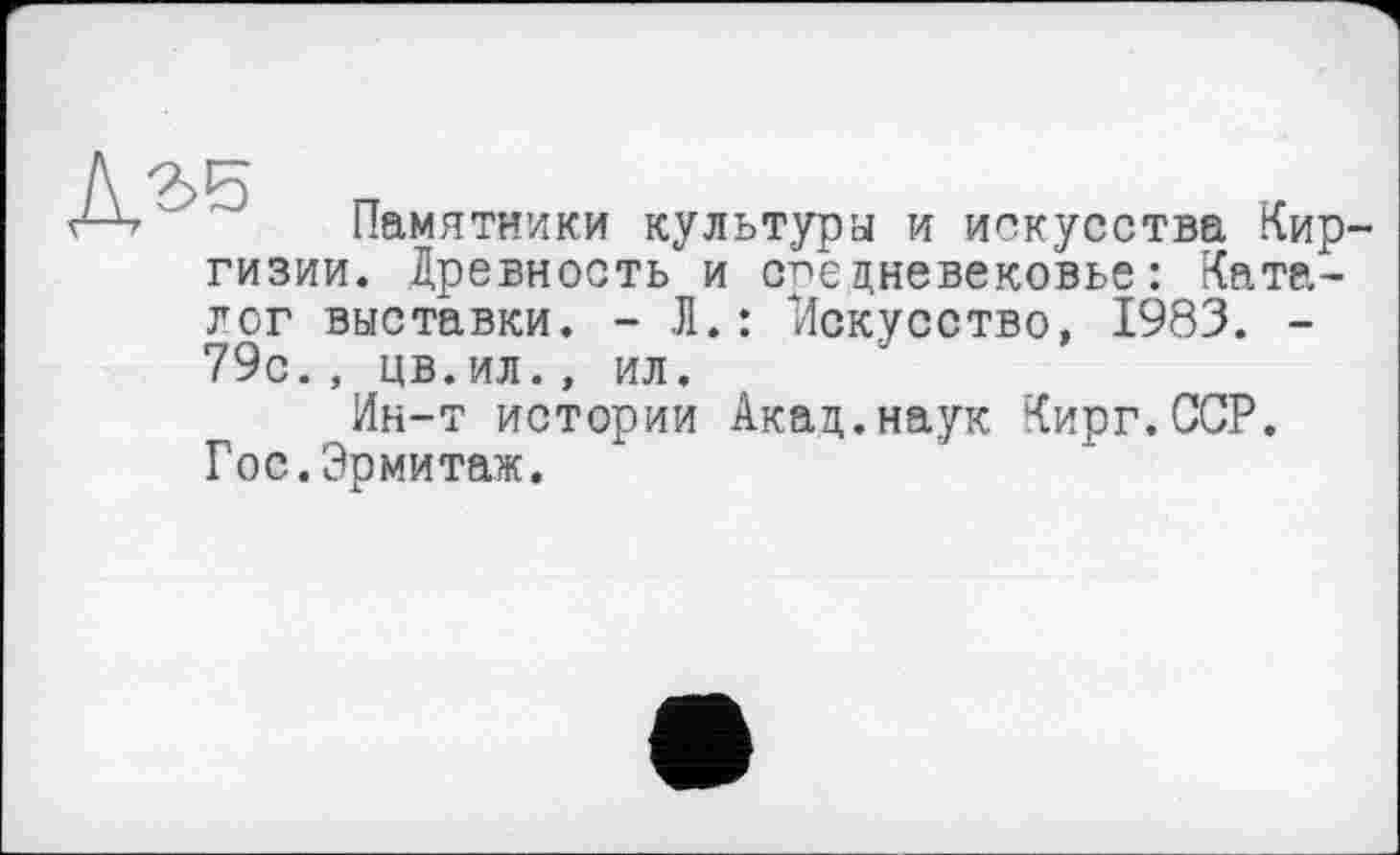 ﻿Памятники культура и искусства Кир гизии. Древность и средневековье: Каталог выставки. - Л.: Искусство, 1983. -79с., цв.ил., ил.
Ин-т истории Акад.наук Кирг.ССР. Гос.Эрмитаж.